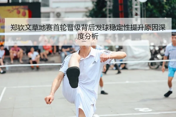 郑钦文草地赛首轮晋级背后发球稳定性提升原因深度分析