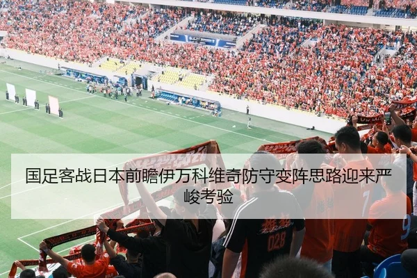 国足客战日本前瞻伊万科维奇防守变阵思路迎来严峻考验